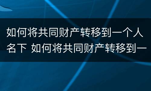 如何将共同财产转移到一个人名下 如何将共同财产转移到一个人名下财产