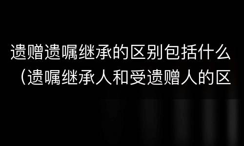 遗赠遗嘱继承的区别包括什么（遗嘱继承人和受遗赠人的区别）