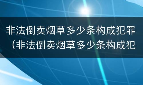 非法倒卖烟草多少条构成犯罪（非法倒卖烟草多少条构成犯罪行为）