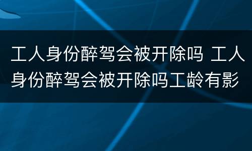 工人身份醉驾会被开除吗 工人身份醉驾会被开除吗工龄有影响吗