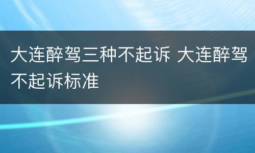 大连醉驾三种不起诉 大连醉驾不起诉标准