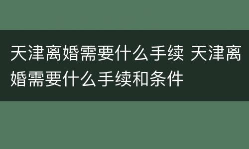 天津离婚需要什么手续 天津离婚需要什么手续和条件