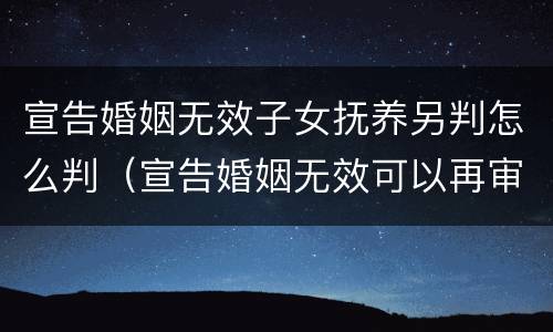 宣告婚姻无效子女抚养另判怎么判（宣告婚姻无效可以再审吗）