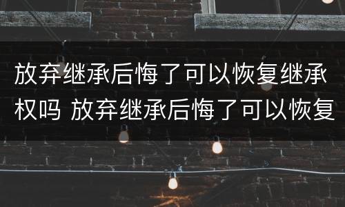 放弃继承后悔了可以恢复继承权吗 放弃继承后悔了可以恢复继承权吗