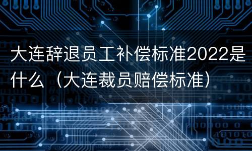 大连辞退员工补偿标准2022是什么（大连裁员赔偿标准）