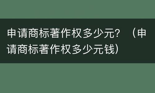 申请商标著作权多少元？（申请商标著作权多少元钱）