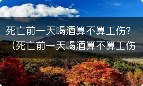死亡前一天喝酒算不算工伤？（死亡前一天喝酒算不算工伤案件）