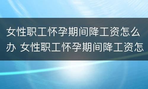 女性职工怀孕期间降工资怎么办 女性职工怀孕期间降工资怎么办呢