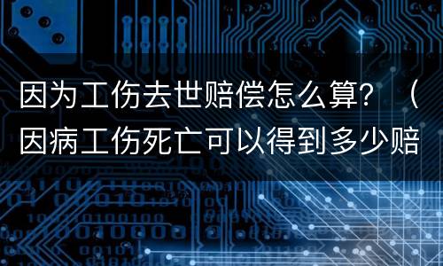 因为工伤去世赔偿怎么算？（因病工伤死亡可以得到多少赔偿）
