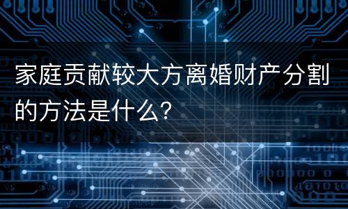 家庭贡献较大方离婚财产分割的方法是什么？