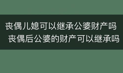 丧偶儿媳可以继承公婆财产吗 丧偶后公婆的财产可以继承吗