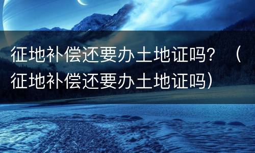 征地补偿还要办土地证吗？（征地补偿还要办土地证吗）