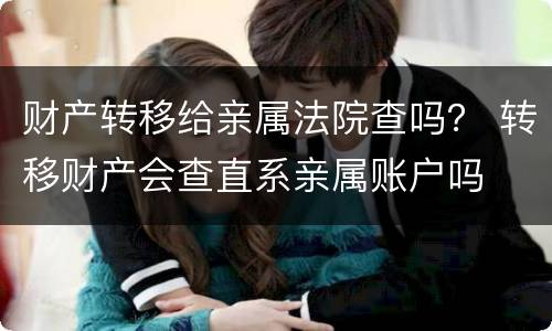 财产转移给亲属法院查吗？ 转移财产会查直系亲属账户吗