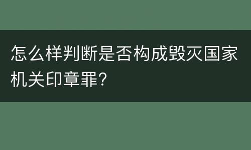 怎么样判断是否构成毁灭国家机关印章罪?