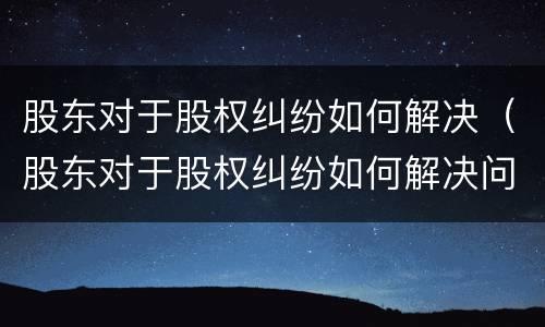 股东对于股权纠纷如何解决（股东对于股权纠纷如何解决问题）