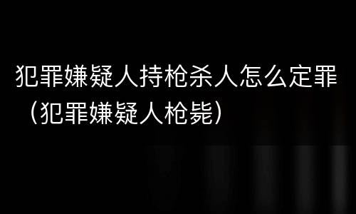 犯罪嫌疑人持枪杀人怎么定罪（犯罪嫌疑人枪毙）