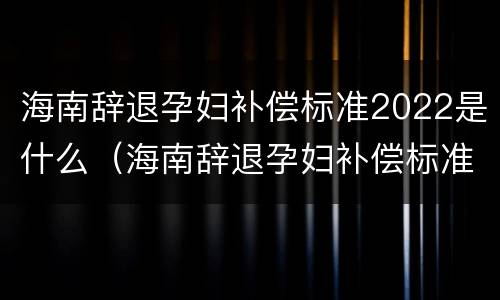 海南辞退孕妇补偿标准2022是什么（海南辞退孕妇补偿标准2022是什么时候发放）
