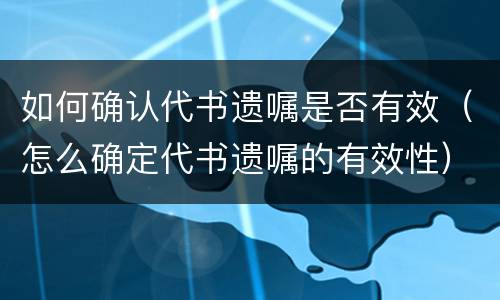 如何确认代书遗嘱是否有效（怎么确定代书遗嘱的有效性）