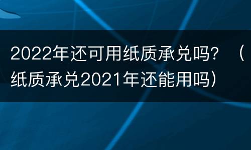 2022年还可用纸质承兑吗？（纸质承兑2021年还能用吗）