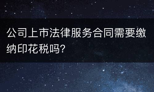 公司上市法律服务合同需要缴纳印花税吗？