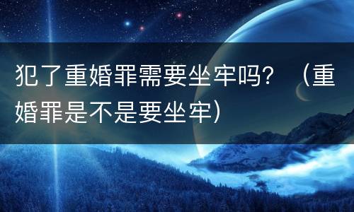 犯了重婚罪需要坐牢吗？（重婚罪是不是要坐牢）