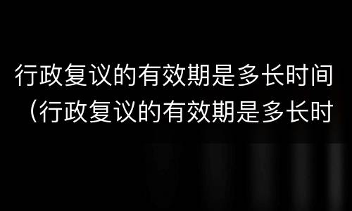 行政复议的有效期是多长时间（行政复议的有效期是多长时间内）