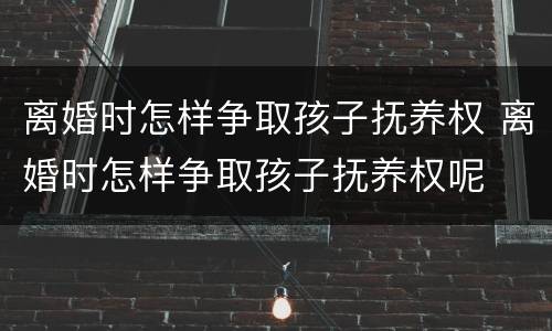 离婚时怎样争取孩子抚养权 离婚时怎样争取孩子抚养权呢
