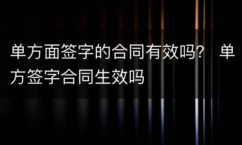 单方面签字的合同有效吗？ 单方签字合同生效吗