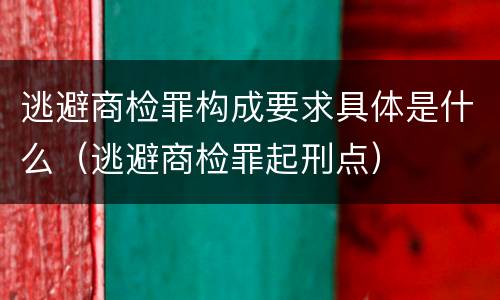 逃避商检罪构成要求具体是什么（逃避商检罪起刑点）