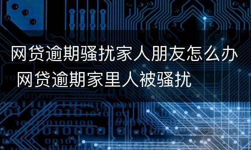 网贷逾期骚扰家人朋友怎么办 网贷逾期家里人被骚扰