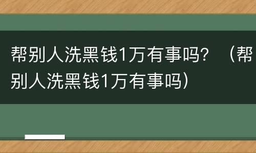 帮别人洗黑钱1万有事吗？（帮别人洗黑钱1万有事吗）
