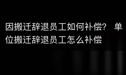 因搬迁辞退员工如何补偿？ 单位搬迁辞退员工怎么补偿