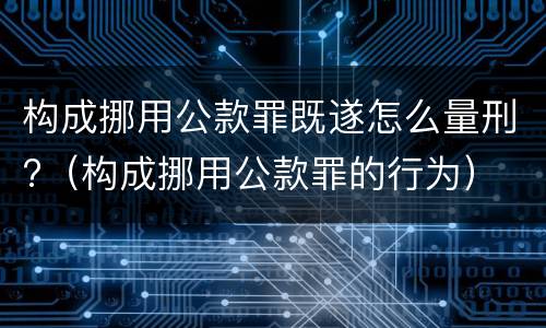 构成挪用公款罪既遂怎么量刑?（构成挪用公款罪的行为）