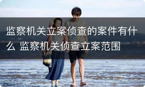 监察机关立案侦查的案件有什么 监察机关侦查立案范围
