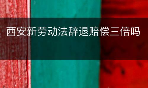 西安新劳动法辞退赔偿三倍吗