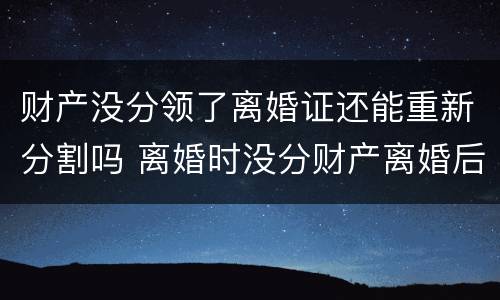 财产没分领了离婚证还能重新分割吗 离婚时没分财产离婚后还能分吗