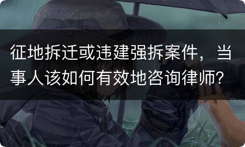 征地拆迁或违建强拆案件，当事人该如何有效地咨询律师？