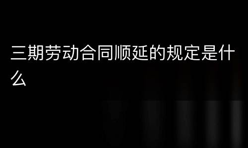 三期劳动合同顺延的规定是什么