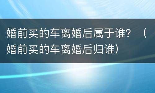 婚前买的车离婚后属于谁？（婚前买的车离婚后归谁）