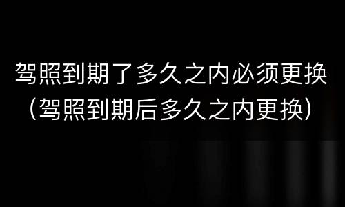 驾照到期了多久之内必须更换（驾照到期后多久之内更换）