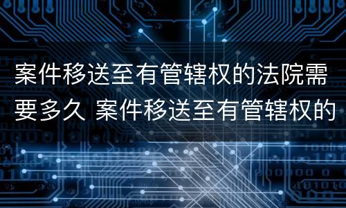 案件移送至有管辖权的法院需要多久 案件移送至有管辖权的法院需要多久开庭