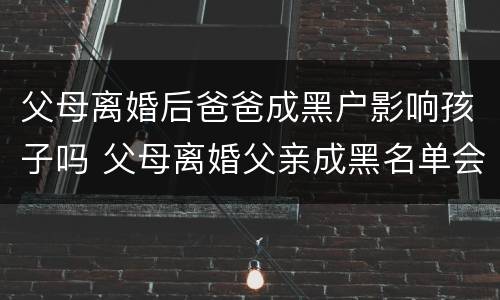 父母离婚后爸爸成黑户影响孩子吗 父母离婚父亲成黑名单会影响子女嘛