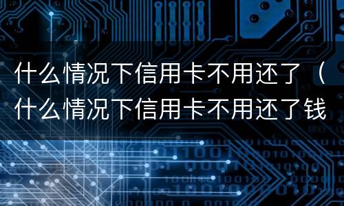 什么情况下信用卡不用还了（什么情况下信用卡不用还了钱）