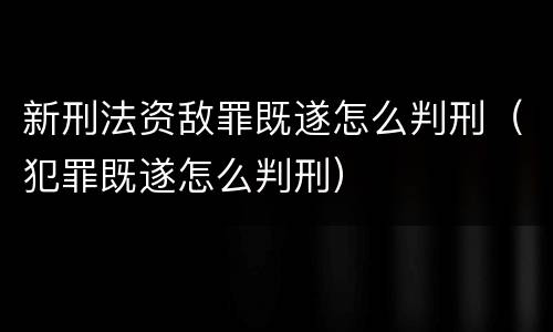 新刑法资敌罪既遂怎么判刑（犯罪既遂怎么判刑）