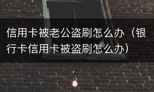 信用卡被老公盗刷怎么办（银行卡信用卡被盗刷怎么办）