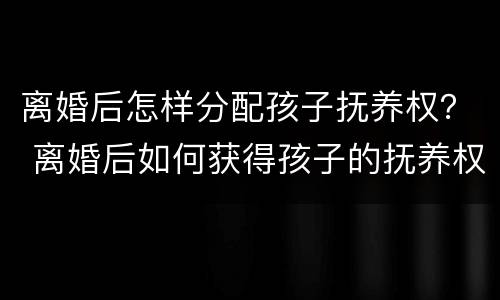 离婚后怎样分配孩子抚养权？ 离婚后如何获得孩子的抚养权