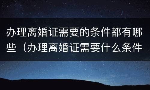 办理离婚证需要的条件都有哪些（办理离婚证需要什么条件）