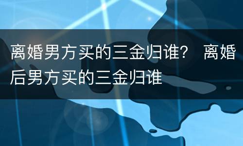 离婚男方买的三金归谁？ 离婚后男方买的三金归谁