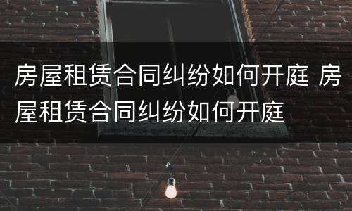 房屋租赁合同纠纷如何开庭 房屋租赁合同纠纷如何开庭