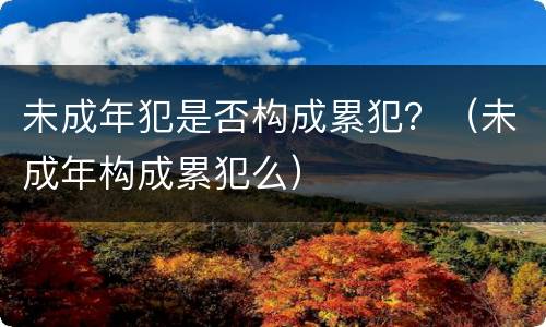 未成年犯是否构成累犯？（未成年构成累犯么）